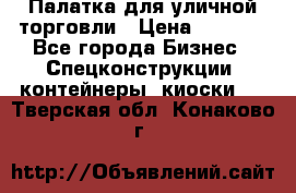 Палатка для уличной торговли › Цена ­ 6 000 - Все города Бизнес » Спецконструкции, контейнеры, киоски   . Тверская обл.,Конаково г.